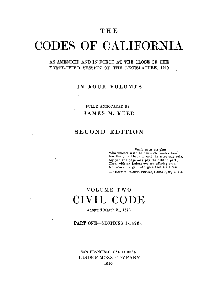 handle is hein.sstatutes/ccaforl0003 and id is 1 raw text is: THE

CODES OF CALIFORNIA
AS AMENDED AND IN FORCE AT THE CLOSE OF THE
FORTY-THIRD SESSION OF THE LEGISLATURE, 1919
IN FOUR VOLUMES
FULLY ANNOTATED BY
JAMES M. KERR
SECOND EDITION
Smile upon his plan
Who tenders what he has with humble heart.
For though all hope to quit the score was vain,
My pen and page may pay the debt in part;
Then, with no jealous eye my offering scan,
Nor scorn my gift who give thee all I can.
-Ariosto's Orlando Furioso, Canto I, iii, II. 3-8.
VOLUME TWO
CIVIL CODE
Adopted March 21, 1872
PART ONE-SECTIONS 1-1426s
SAN FRANCISCO, CALIFORNIA
BENDER-MOSS COMPANY
1920


