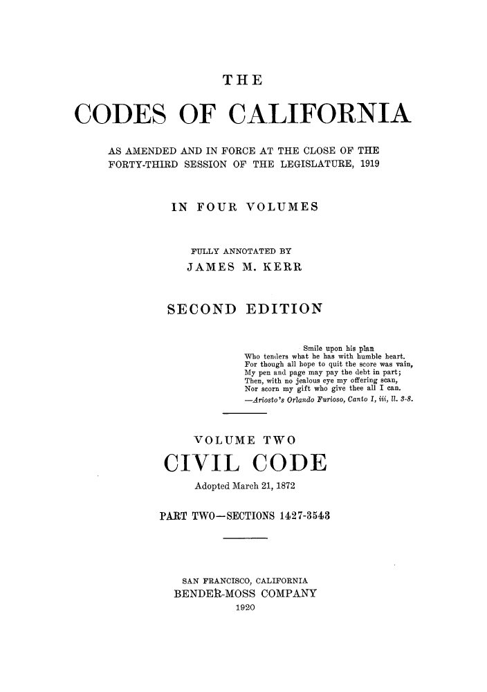 handle is hein.sstatutes/ccaforl0004 and id is 1 raw text is: THE

CODES OF CALIFORNIA
AS AMENDED AND IN FORCE AT THE CLOSE OF THE
FORTY-THIRD SESSION OF THE LEGISLATURE, 1919
IN FOUR VOLUMES
FULLY ANNOTATED BY
JAMES M. KERR
SECOND EDITION
Smile upon his plan
Who tenders what he has with humble heart.
For though all hope to quit the score was vain,
My pen and page may pay the debt in part;
Then, with no jealous eye my offering scan,
Nor scorn my gift who give thee all I can.
-Ariosto's Orlando Furioso, Canto I, iii, II. 3-8.
VOLUME TWO
CIVIL CODE
Adopted March 21, 1872
PART TWO-SECTIONS 1427-3543
SAN FRANCISCO, CALIFORNIA
BENDE1R-MOSS COMPANY
1920


