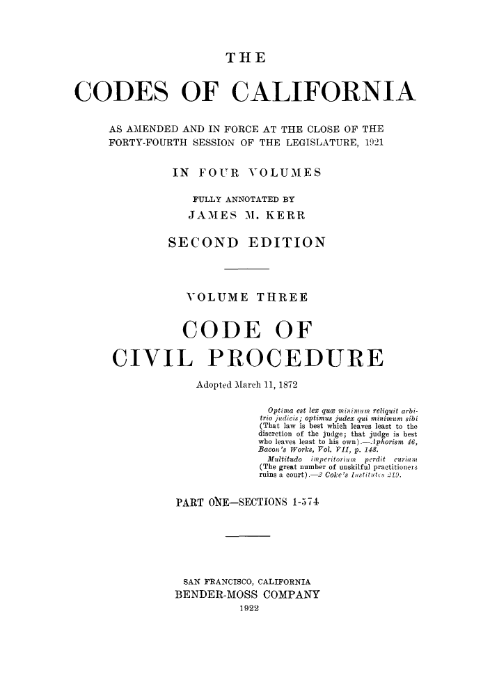 handle is hein.sstatutes/ccaforl0005 and id is 1 raw text is: THE

CODES OF CALIFORNIA
AS AMENDED AND IN FORCE AT THE CLOSE OF THE
FORTY-FOURTH SESSION OF THE LEGISLATURE, 1921
IN FOUR VOLUMES
FULLY ANNOTATED BY
JAMES M. KERR
SECOND EDITION
VOLUME THREE
CODE OF
CIVIL PROCEDURE
Adopted March 11, 1872
Optima est lex qua minimum reliquit arbi-
trio judicis; optimus judex qui minimum sibi
(That law is best which leaves least to the
discretion of the judge; that judge is best
who leaves least to his own).-Aphorism 46,
Bacon's Works, Vol. VII, p. 148.
Multitudo  imperitoriun  perdit  curian
(The great number of unskilful practitioners
ruins a court).-2 Coke's Institutes  19.
PART OE-SECTIONS 1-574
SAN FRANCISCO, CALIFORNIA
BENDER-MOSS COMPANY
1922


