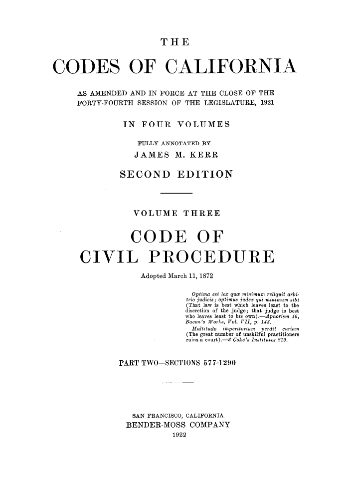 handle is hein.sstatutes/ccaforl0006 and id is 1 raw text is: THE
CODES OF CALIFORNIA
AS AMENDED AND IN FORCE AT THE CLOSE OF THE
FORTY-FOURTH SESSION OF THE LEGISLATURE, 1921
IN FOUR VOLUMES
FULLY ANNOTATED BY
JAMES M. KERR
SECOND EDITION
VOLUME THREE
CODE OF
CIVIL PROCEDURE
Adopted March 11, 1872
Optima est lex qua minimum reliquit arbi-
trio judicis; optimus judex qui minimum sibi
(That law is best which leaves least to the
discretion of the judge; that judge is best
who leaves least to his own).-Aphorism 46,
Bacon's Works, Vol. 1ll, p. 148.
Multitudo imperitorium perdit curiam
(The great number of unskilful practitioners
ruins a court).-2 Coke's Institutes 219.
PART TWO-SECTIONS 577-1290
SAN FRANCISCO, CALIFORNIA
BENDER-MOSS COMPANY
1922


