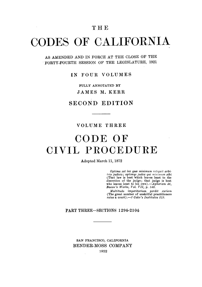 handle is hein.sstatutes/ccaforl0007 and id is 1 raw text is: THE

CODES OF CALIFORNIA
AS AMENDED AND IN FORCE AT THE CLOSE OF THE
FORTY-FOURTH SESSION OF THE LEGISLATURE, 1921
IN FOUR VOLUMES
FULLY ANNOTATED BY
JAMES M. KERR
SECOND EDITION
VOLUME THREE
CODE OF
CIVIL PROCEDURE
Adopted March 11, 1872
Optima est lex que minimum reliquit arbi-
trio judicis; optimus judex qui minuimum sibi
(That law  is best ;which leaves least to the
discretion of the judge; that judge is best
who leaves least to his own).-Aphorism 46,
Bacon's Works, Vol. VII, p. 148.
Multitudo imperitorium perdit curiam
(The great number of unskilful practitioners
ruins a court).-2 Coke's Institutes 219.
PART THREE-SECTIONS 1294-2104
SAN FRANCISCO, CALIFORNIA
BENDER-MOSS COMPANY
1922


