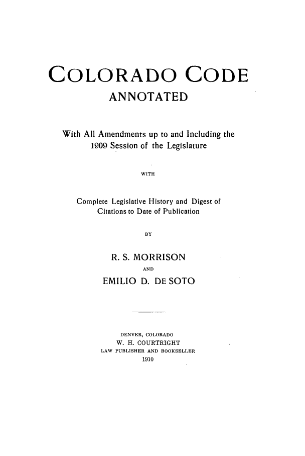 handle is hein.sstatutes/ccannu0001 and id is 1 raw text is: COLORADO CODE
ANNOTATED
With All Amendments up to and Including the
1909 Session of the Legislature
WITH
Complete Legislative History and Digest of
Citations to Date of Publication
BY

R. S. MORRISON
AND
EMILIO D. DE SOTO

DENVER, COLORADO
W. H. COURTRIGHT
LAW PUBLISHER AND BOOKSELLER
1910


