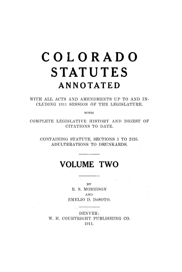 handle is hein.sstatutes/ccannu0002 and id is 1 raw text is: COLO RADO
STATUTES
ANNOTATED
WITH ALL ACTS AND AMENDMENTS UP TO AND IN-
CLUDIN 191.1 SESSION OF THE LEGISLATURE.
WITH
COMPLETE LEGISLATIVE 11HISTORY AND DIGEST OF
C[TATIONS TO DATE.
-CONTAINING STATUTE, SECTIONS 1 TO 2135.
ADULTERATIONS TO DRUNKARDS.
VOLUME TWO
BY
1. S. MOlhR[SON
AND
EMIELIO D. DESOTO.
DENVER:
11T. H. COURTRIGHT PUBLISHING CO.
1911.


