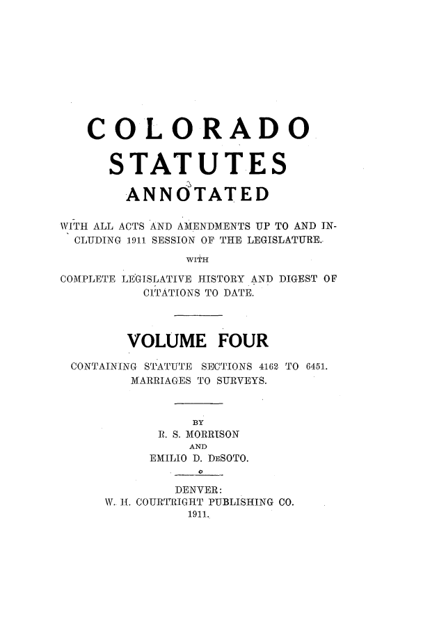 handle is hein.sstatutes/ccannu0004 and id is 1 raw text is: COLO RADO
STATUTES
ANN0TATED
W\rITH ALL ACTS AND AMENDMENTS UP TO AND IN-
CLUDING 1911 SESSION OF THE LEGISLATURE.
WITH
COMPLETE LEG-ISLATIVE HISTORY AND DIGEST OF
CITATIONS TO DATE.
VOLUME FOUR
CONTAINING STATUTE S]CTIONS 4162 TO 6451.
MARRIAGES TO SURVEYS.
BY
P. S. MORRISON
AND
EMILIO D. DESOTO.
DENVER:
W. 1[. COURFI RIGHT PUBLISHING CO.
1911.


