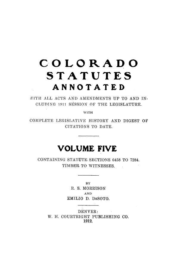 handle is hein.sstatutes/ccannu0005 and id is 1 raw text is: COLORADO
STATUTES
ANNOTATED
ll'll ALL ACTIS AND AMENDMENTS UP TO AND IN-
CLUDING 1911 SESSION OF THE LEGISLATURE.
WITH

COA P[LETlE LEGISTA I V] I ISTORY AND
CITATIONS TO DATE.

DIGEST OF

VOLUME FIVE
CONTAINING STATUTE SECTIONS 6458 TO 7284.
TIMBER TO WITNESSES.
BY
R. S. MORRISON
AND
EMILIO D. DESOTO.

DENVER:
W. H. COURTRIGHT PUBLISHING CO.
1912.


