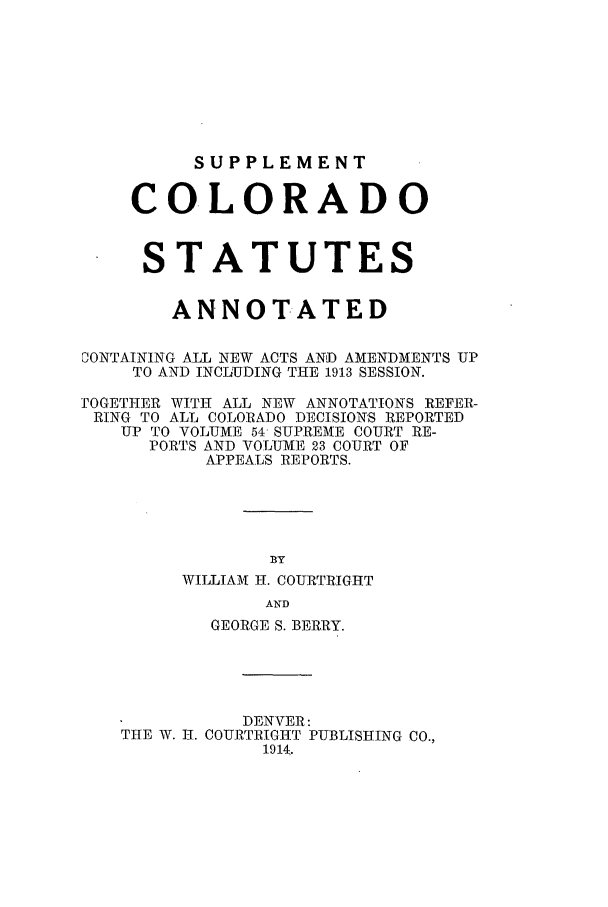 handle is hein.sstatutes/ccannu0006 and id is 1 raw text is: SUPPLEMENT
COLORADO
STATUTES
ANNOTATED
CONTAINING ALL NEW ACTS AND AMENDMENTS UP
TO AND INCLUDING THE 1913 SESSION.
]OGETHER WITH ALL NEW ANNOTATIONS REFER-
RING TO ALL COLORADO DECISIONS REPORTED
UP TO VOLUME 54- SUPREME COURT RE-
PORTS AND VOLUME 23 COURT OF
APPEALS REPORTS.
BY
WILLIAM H. COURTRIGHT
AND
GEORGE S. BERRY.
DENVER:
THE W. I-. COURTRIGHT PUBLISHING CO.,
1914;.


