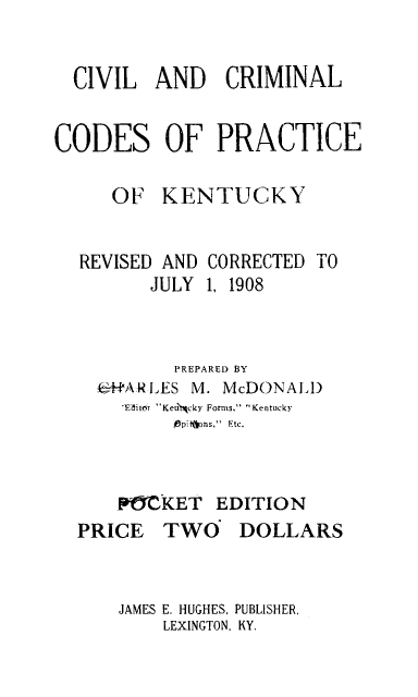 handle is hein.sstatutes/cccpky0001 and id is 1 raw text is: 


  CIVIL AND CRIMINAL


CODES OF PRACTICE

     OF KENTUCKY


REVISED AND
       JULY


CORRECTED TO
1, 1908


         PREPARED BY
  4H'-ARZLES     M. McDONAJA)
    'EditOT Keu'ticky Forms, Kentucky
         ,6pi ions,  Etc.



    PMCKET EDITION
PRICE TWO DOLLARS


JAMES E. HUGHES, PUBLISHER,
    LEXINGTON. KY.


