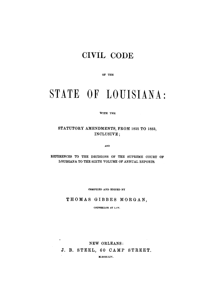 handle is hein.sstatutes/ccenfr0001 and id is 1 raw text is: CIVIL CODE
OF THE
STATE OF LOUISIANA:
WITH THE
STATUTORY AMENDMENTS, FROM 1825 TO 1853,
INCLUSIVE;
AND
REFERENCES TO THE DECISIONS OF THE SUPREME COURT OF
LOUISIANA TO THE SIXTH VOLUME OF ANNUAL REPORTS.

COMPILED AND EDITED BY
THOMAS GIBBES MORGAN,
COUNSELLOR AT LAW.
NEW ORLEANS:
J. B. STEEL, 60 CAMP STREET.
M.DCOC.LIV.


