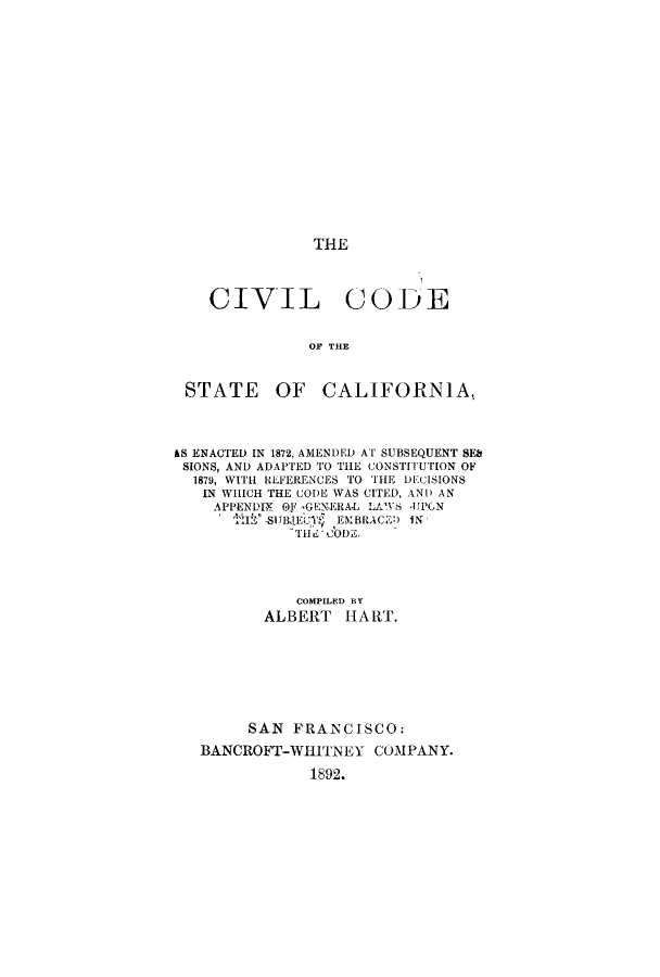 handle is hein.sstatutes/ccheatcaf0001 and id is 1 raw text is: THE

CIVIL CODE
OF THE
STATE OF CALIFORNIA,
&S ENACTED IN 1872, AMENDED AT SUBSEQUENT SEb
SIONS, AND ADAPTED TO THE CONSTITUTION OF
1879, WITH REFERENCES TO THE DECISIONS
IN WHICH THE CODE WAS CITED, AND AN
APPENDIX 0F GENERA-L LAWS JPGN
SI 1IBJEC)' EMBRACE!) IN
TIhu CODZ.
COMPILED BY
ALBERT HART.
SAN FRANCISCO:
BANCROFT-WHITNEY COMPANY.
1892.


