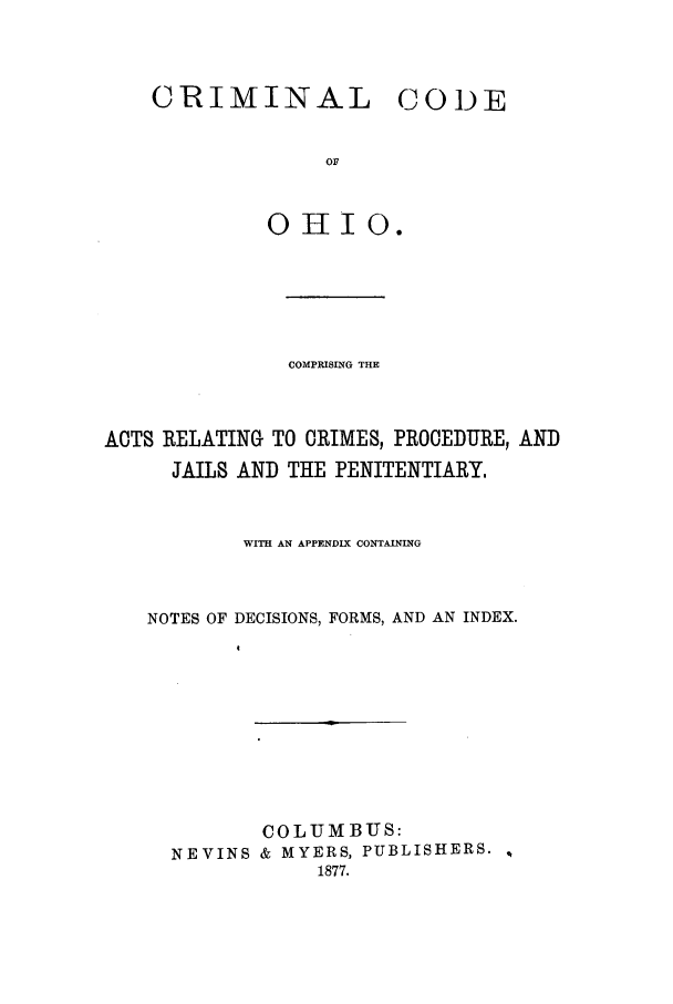 handle is hein.sstatutes/ccodohi0001 and id is 1 raw text is: CRIMINAL CODE
OF
OHIO.

COMPRISING THE
ACTS RELATING TO CRIMES, PROCEDURE, AND
JAILS AND THE PENITENTIARY,
WITH AN APPENDIX CONTAINING
NOTES OF DECISIONS, FORMS, AND AN INDEX.
COLUMBUS:
NEVINS & MYERS, PUBLISHERS.
1877.


