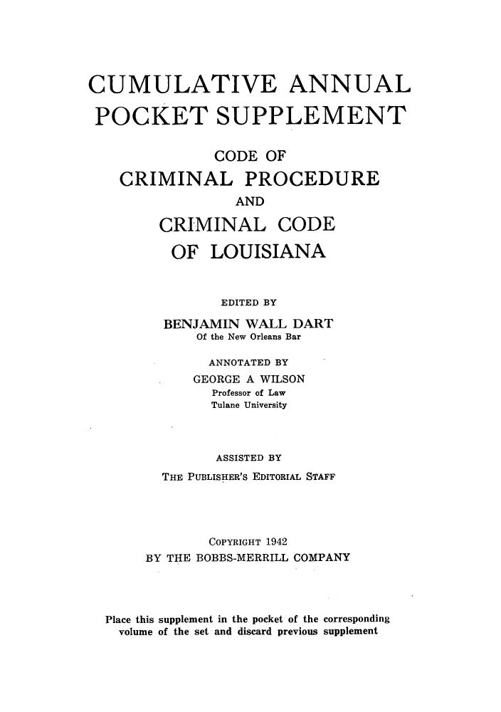 handle is hein.sstatutes/ccpcrisl0002 and id is 1 raw text is: CUMULATIVE ANNUAL
POCKET SUPPLEMENT
CODE OF
CRIMINAL PROCEDURE
AND
CRIMINAL CODE
OF LOUISIANA
EDITED BY
BENJAMIN WALL DART
Of the New Orleans Bar
ANNOTATED BY
GEORGE A WILSON
Professor of Law
Tulane University
ASSISTED BY
THE PUBLISHER'S EDITORIAL STAFF
COPYRIGHT 1942
BY THE BOBBS-MERRILL COMPANY
Place this supplement in the pocket of the corresponding
volume of the set and discard previous supplement


