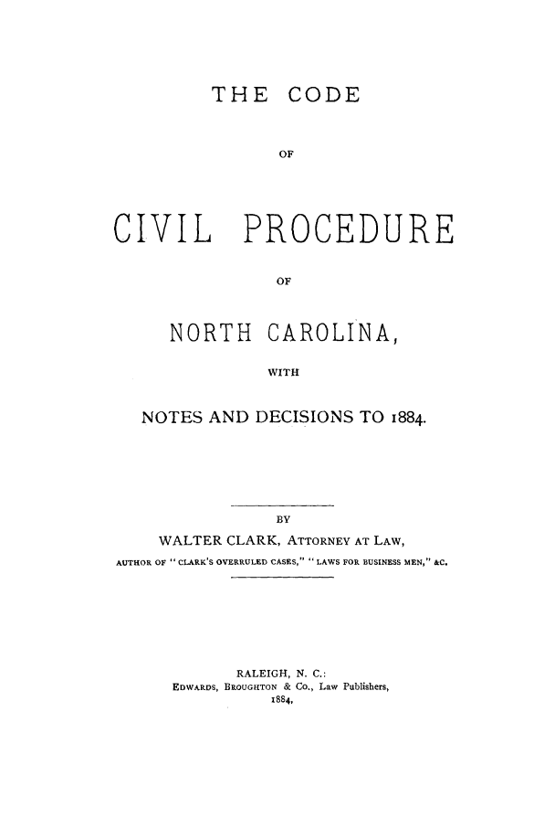 handle is hein.sstatutes/ccpnorca0001 and id is 1 raw text is: THE CODE
OF
CIVIL    PROCEDURE
OF
NORTH CAROLINA,
WITH
NOTES AND DECISIONS TO 1884.

WALTER CLARK, ATTORNEY AT LAW,
AUTHOR OF  CLARK'S OVERRULED CASES,  LAWS FOR BUSINESS MEN, &C.
RALEIGH, N. C.:
EDWARDS, BROUGHTON & Co., Law Publishers,
1884,


