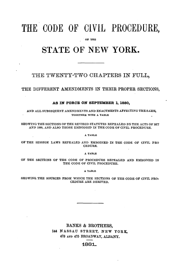 handle is hein.sstatutes/ccpny0001 and id is 1 raw text is: ï»¿THE CODE OF CIVIL PROCEDURE,
OF THE
STATE OF NEW YORK.
THE TWENTY-TWO CHAPTERS IN FULL,
THE DIFFERENT AMENDMENTS IN THEIR PROPER SECTIONS,
AS IN FORCE ON SEPTEMBER 1, 1880,
AND ALL SUBSEQUENT AMENDMENTS AND ENACTMENTS AFFECTING THE SAME,
TOGETHER WITH A TABLE
SHOWING THE SECTIONS OF THE REVISED STATUTES REPEALED BY THE ACTS OF 1877
AND 1880, AND ALSO THOSE EMBODIED IN THE CODE OF CIVIL PROCEDURE.
A TABLE
OF THE SESSION LAWS REPEALED AND EMBODIED IN THE CODE OF CIVIL PRO
CEDURE.
A TABLE
OF THE SECTIONS OF THE CODE OF PROCEDURE REPEALED AND EMBODIED IN
THE CODE OF CIVIL PROCEDURE.
A TABLE
SHOWING, THE SOURCES FROM WHICII THE SECTIONS OF THE CODE OF CIVIL PRO-
CEDURE ARE DERIVED.
BANKS & BROTHERS,
144 NASSAU STREET, NEW YORK,
473 AND 475 BROADWAY, ALBANY.
188L.


