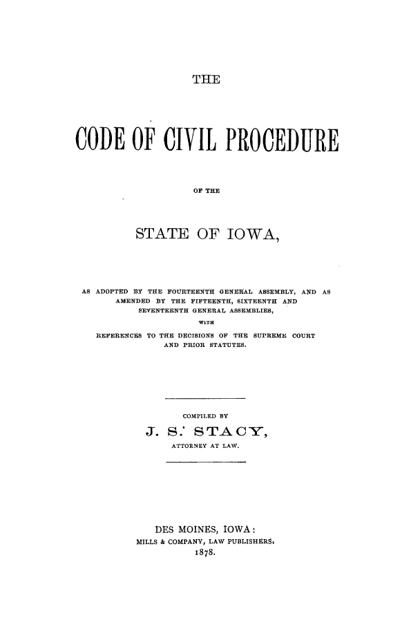 handle is hein.sstatutes/ccpsio0001 and id is 1 raw text is: THE
CODE OF CIVIL PROCEDURE
OF THE
STATE OF IOWA,

AS ADOPTED BY THE FOURTEENTH GENERAL ASSEMBLY, AND AS
AMENDED BY THE FIFTEENTH, SIXTEENTH AND
SEVENTEENTH GENERAL ASSEMBLIES,
WITH

REFERENCES TO THE DECISIONS OF THE
AND PRIOR STATUTES.

SUPREME COURT

COMPILED BY
J. S.' STACY,
ATTORNEY AT LAW.

DES MOINES, IOWA:
MILLS & COMPANY, LAW PUBLISHERS.
1878.


