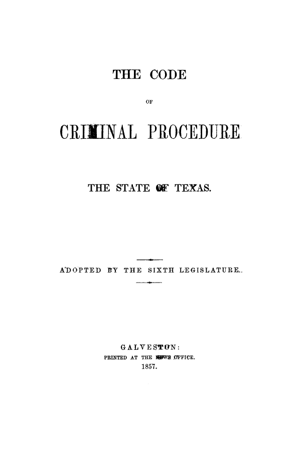 handle is hein.sstatutes/ccpstex0001 and id is 1 raw text is: THE CODE
OF
CRIMINAL PROCEDURE

THE STATE QF TEXAS.
A'DOPTED BY THE SIXTH LEGISLATURE
GALVESTYUN:
PRINTED AT THE W   OFFICE.
1857.


