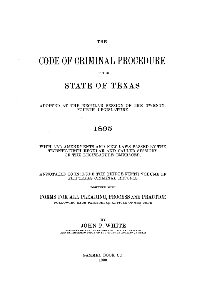 handle is hein.sstatutes/ccptar0001 and id is 1 raw text is: THE

CODE OF CRIMINAL PROCEDURE
OF THE
STATE OF TEXAS

ADOPTED AT THE REGULAR SESSION OF THE TWENTY-
FOURTH LEGISLATURE
1895
WITH ALL AMENDMENTS AND NEW LAWS PASSED BY THE
TWENTY-FIFTH REGULAR AND CALLED SESSIONS
OF THE LEGISLATURE EMBRACED.

ANNOTATED TO INCLUDE THE THIRTY-NINTH VOLUM1E OF
THE TEXAS CRIMINAL REPORTS
TOGETHER WITH
FORMS FOR ALL PLEADING, PROCESS AND PRACTICE
FOLLOWING EACH PARTICULAR ARTICLE OF THE CODE
BY
JOHN P. WHITE
REPORTER OF THE TEXAS COURT OF CRIMINAL APPEALS
AND Ex-PRESIDINO JUDGE OF THE COURT OF APPEALS OF TEXAS

GAMMEL BOOK CO.
1900


