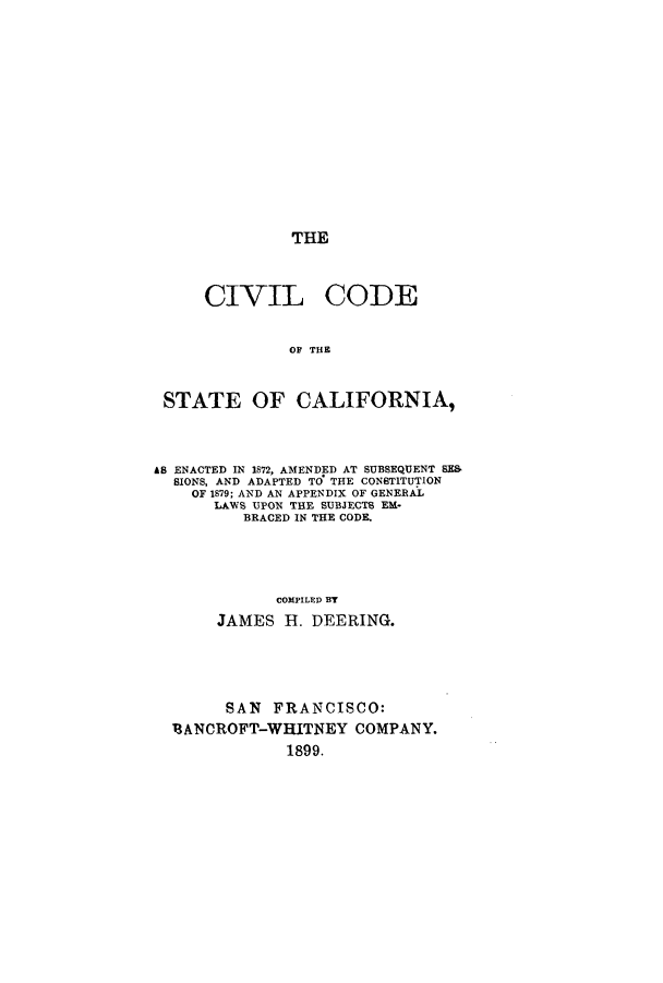 handle is hein.sstatutes/ccsce0001 and id is 1 raw text is: THE

CIVIL

CODE

OF THE

STATE OF CALIFORNIA,
AB ENACTED IN 1872, AMENDED AT SUBSEQUENT SE&
SIONS, AND ADAPTED TO THE CONSTITUTION
OF 1879; AND AN APPENDIX OF GENERAL
LAWS UPON THE SUBJECTS EML-
BRACED IN THE CODE.
COMPILED BT
JAMES H. DEERING.
SAN FRANCISCO:
13ANCROFT-WHITNEY COMPANY.
1899.


