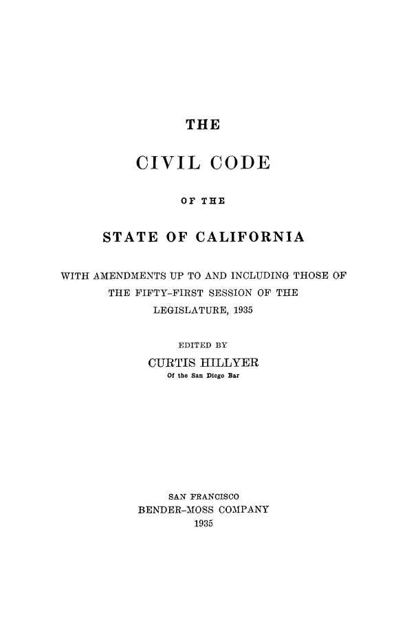 handle is hein.sstatutes/ccsfifi0001 and id is 1 raw text is: THE

CIVIL CODE
OF THE
STATE OF CALIFORNIA

WITH AMENDMENTS UP TO AND INCLUDING THOSE OF
THE FIFTY-FIRST SESSION OF THE
LEGISLATURE, 1935
EDITED BY
CURTIS HILLYER
Of the San Diego Bar
SAN FRANCISCO
BENDER-MOSS COMPANY
1935


