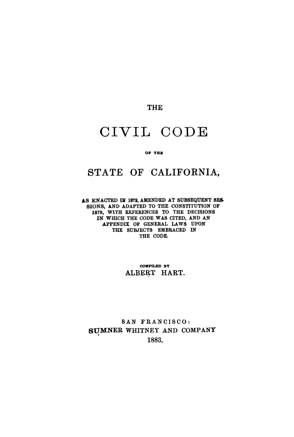 handle is hein.sstatutes/ccsuba0001 and id is 1 raw text is: THE

CIVIL CODE
OF THE
STATE OF CALIFORNIA,
AS ENACTED IN 1872, AMENDED AT SUBSEQUENT SF.
SIONS, AND ADAPTED TO THE CONSTITUTION OF
1879, WITH REFERENCES TO THE DECISIONS
IN WHICH THE CODE WAS CITED, AND AN
APPENDIX OF GENERAL LAWS UPON
THE SUBJECTS EMBRACED IN
THE CODE.
COMPILED By
ALBERT HART.
SAN FRANCISCO:
SUMNER WHITNEY AND COMPANY
1883.


