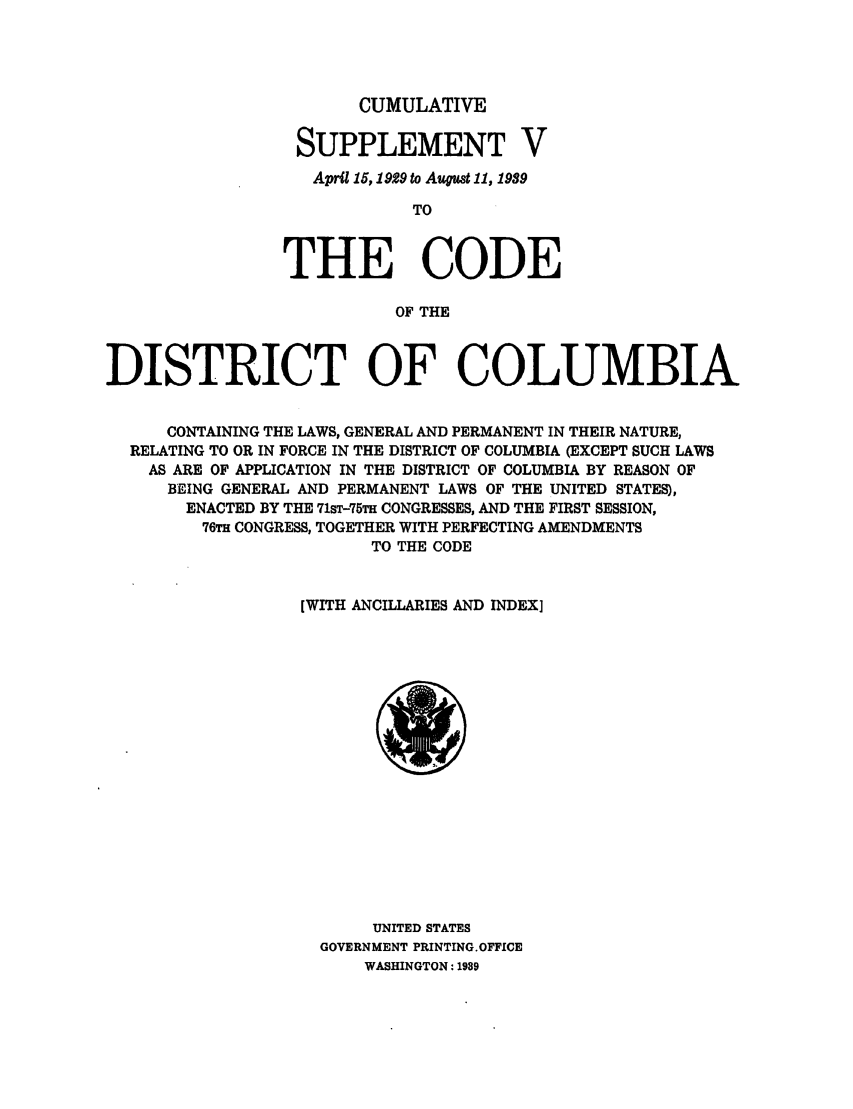 handle is hein.sstatutes/cdcocol0002 and id is 1 raw text is: CUMULATIVE
SUPPLEMENT V
April 15,1929 to Aupust 11, 1989
TO
THE CODE
OF THE

DISTRICT OF COLUMBIA
CONTAINING THE LAWS, GENERAL AND PERMANENT IN THEIR NATURE,
RELATING TO OR IN FORCE IN THE DISTRICT OF COLUMBIA (EXCEPT SUCH LAWS
AS ARE OF APPLICATION IN THE DISTRICT OF COLUMBIA BY REASON OF
BEING GENERAL AND PERMANENT LAWS OF THE UNITED STATES),
ENACTED BY THE 71ST-75TH CONGRESSES, AND THE FIRST SESSION,
76TH CONGRESS, TOGETHER WITH PERFECTING AMENDMENTS
TO THE CODE
[WITH ANCILLARIES AND INDEX]

UNITED STATES
GOVERNMENT PRINTING.OFFICE
WASHINGTON: 1989


