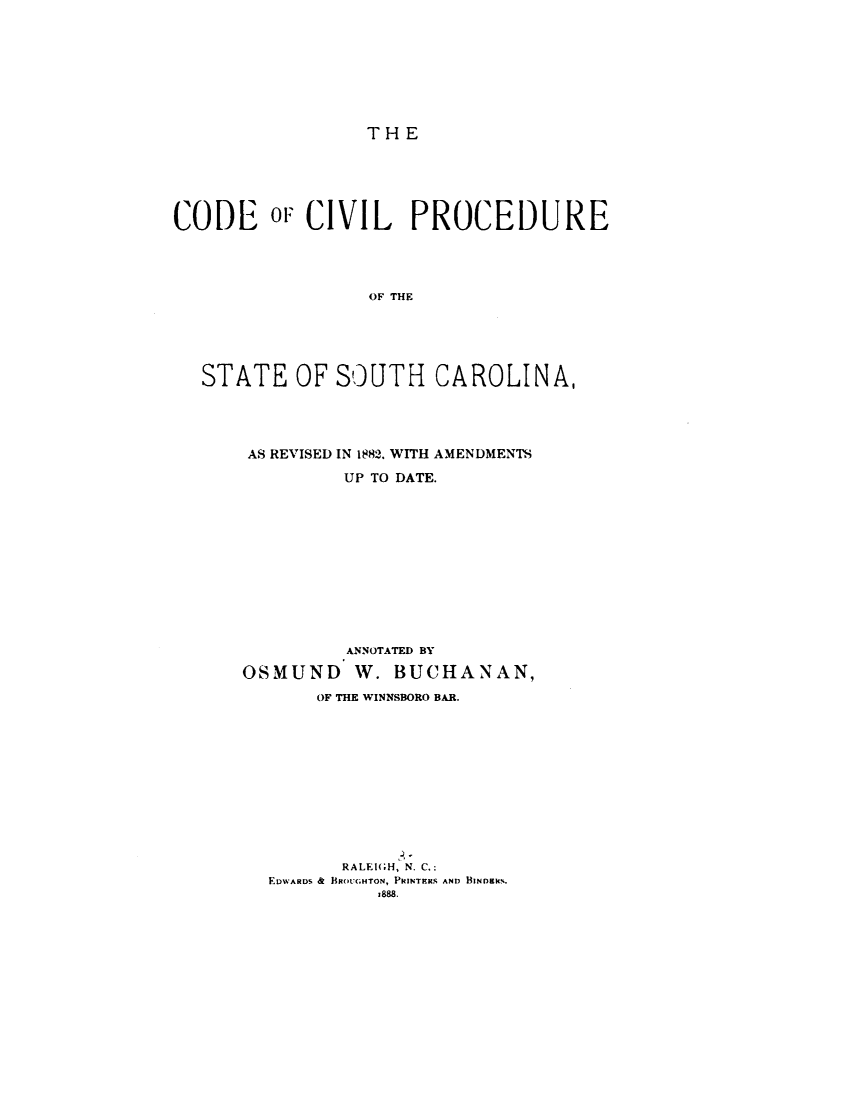 handle is hein.sstatutes/cdcvpsc0001 and id is 1 raw text is: 









THE


CODE OF CIVIL PROCEDURE




                 OF THE






  STATE OF SOUTH CAROLINA,


AS REVISED IN 1882. WITH AMENDMENTS

         UP TO DATE.













         ANNOTATED BY

OSMUND W. BUCHANAN,

       OF THE WINNSBORO BAR.












         RALEI(H, N. C.:
  EDWARDS &  BROU(.HTON, PRINTRS. AND BINDlI%.
            z888.


