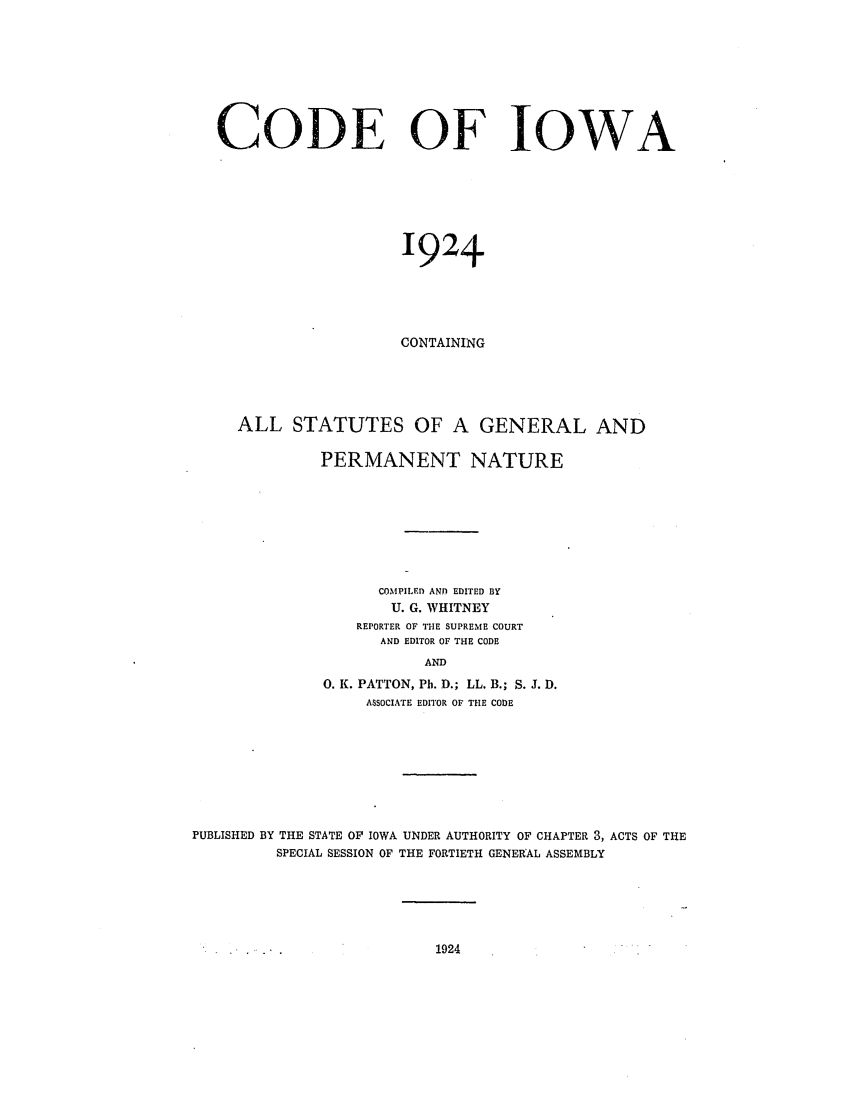 handle is hein.sstatutes/cdefow0001 and id is 1 raw text is: CODE OF IOWA
1924
CONTAINING
ALL STATUTES OF A GENERAL AND
PERMANENT NATURE
COMPILED AND EDITED BY
U. G. WHITNEY
REPORTER OF THE SUPREME COURT
AND EDITOR OF THE CODE
AND
0. K. PATTON, Ph. D.; LL. B.; S. J. D.
ASSOCIATE EDITOR OF THE CODE

PUBLISHED BY THE STATE OF IOWA UNDER AUTHORITY OF CHAPTER 3, ACTS OF THE
SPECIAL SESSION OF THE FORTIETH GENERAL ASSEMBLY

1924


