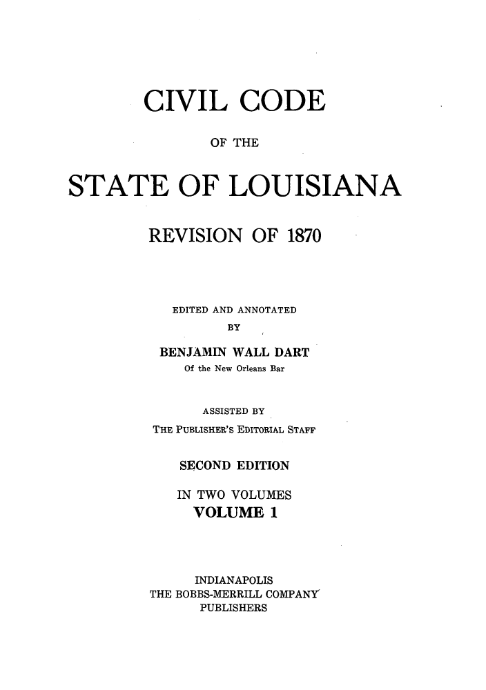 handle is hein.sstatutes/cdeloui0001 and id is 1 raw text is: CIVIL CODE
OF THE
STATE OF LOUISIANA
REVISION OF 1870
EDITED AND ANNOTATED
BY
BENJAMIN WALL DART
Of the New Orleans Bar
ASSISTED BY
THE PUBLISHER'S EDITORIAL STAFF
SECOND EDITION
IN TWO VOLUMES
VOLUME 1
INDIANAPOLIS
THE BOBBS-MERRILL COMPANY'
PUBLISHERS


