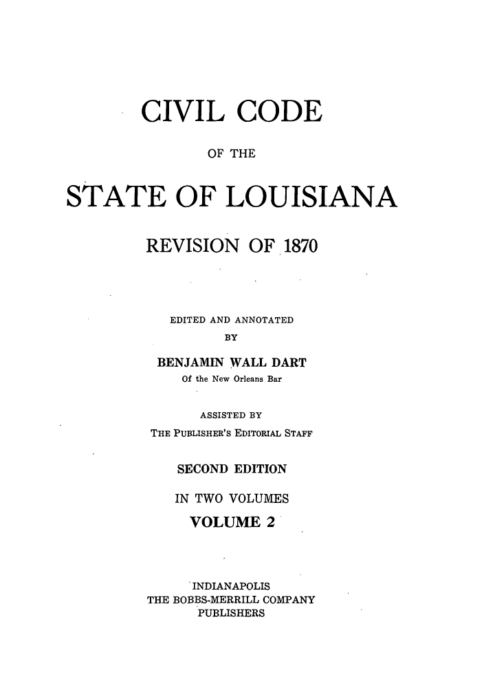 handle is hein.sstatutes/cdeloui0002 and id is 1 raw text is: CIVIL CODE
OF THE
STATE OF LOUISIANA
REVISION OF 1870
EDITED AND ANNOTATED
BY
BENJAMIN WALL DART
Of the New Orleans Bar
ASSISTED BY
THE PUBLISHER'S EDITORIAL STAFF
SECOND EDITION
IN TWO VOLUMES
VOLUME 2
INDIANAPOLIS
THE BOBBS-MERRILL COMPANY
PUBLISHERS


