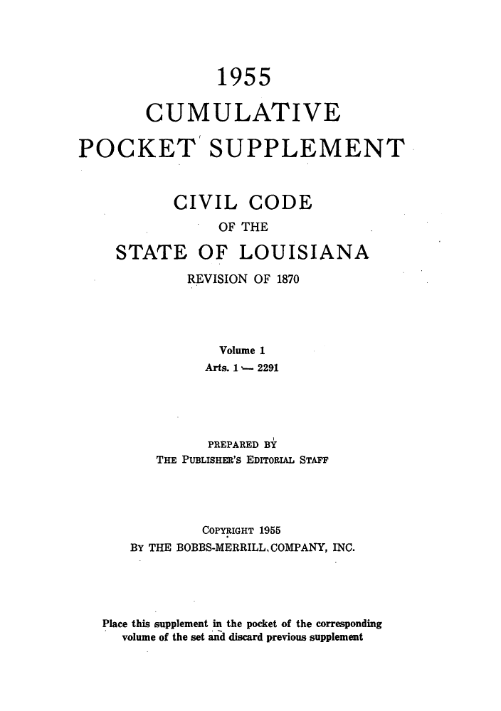 handle is hein.sstatutes/cdeloui0003 and id is 1 raw text is: 1955
CUMULATIVE
POCKET' SUPPLEMENT
CIVIL CODE
OF THE
STATE OF LOUISIANA

REVISION OF 1870
Volume 1
Arts. 1 - 2291

PREPARED BY
THE PUBLISHER's EDITORIAL STAFF
COPYRIGHT 1955
BY THE BOBBS-MERRILL, COMPANY, INC.
Place this supplement in the pocket of the corresponding
volume of the set and discard previous supplement


