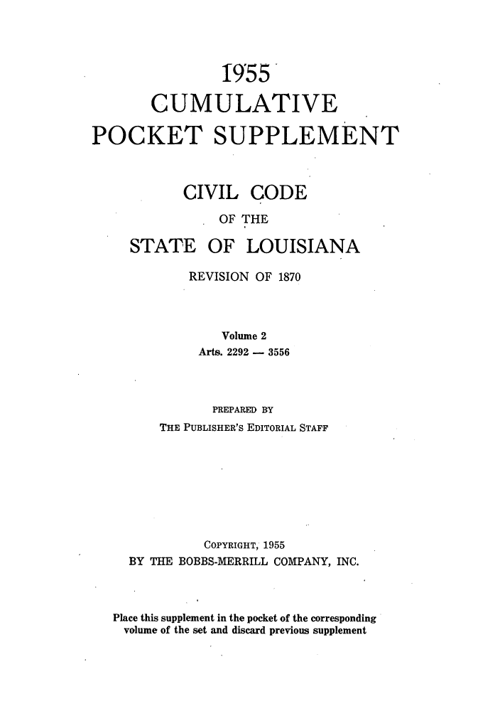 handle is hein.sstatutes/cdeloui0004 and id is 1 raw text is: 19r55
CUMULATIVE
POCKET SUPPLEMENT
CIVIL CODE
OF THE

STATE

OF LOUISIANA

REVISION OF 1870
Volume 2
Arts. 2292 - 3556

PREPARED BY
THE PUBLISHER'S EDITORIAL STAFF
COPYRIGHT, 1955
BY THE BOBBS-MERRILL COMPANY, INC.
Place this supplement in the pocket of the corresponding
volume of the set and discard previous supplement


