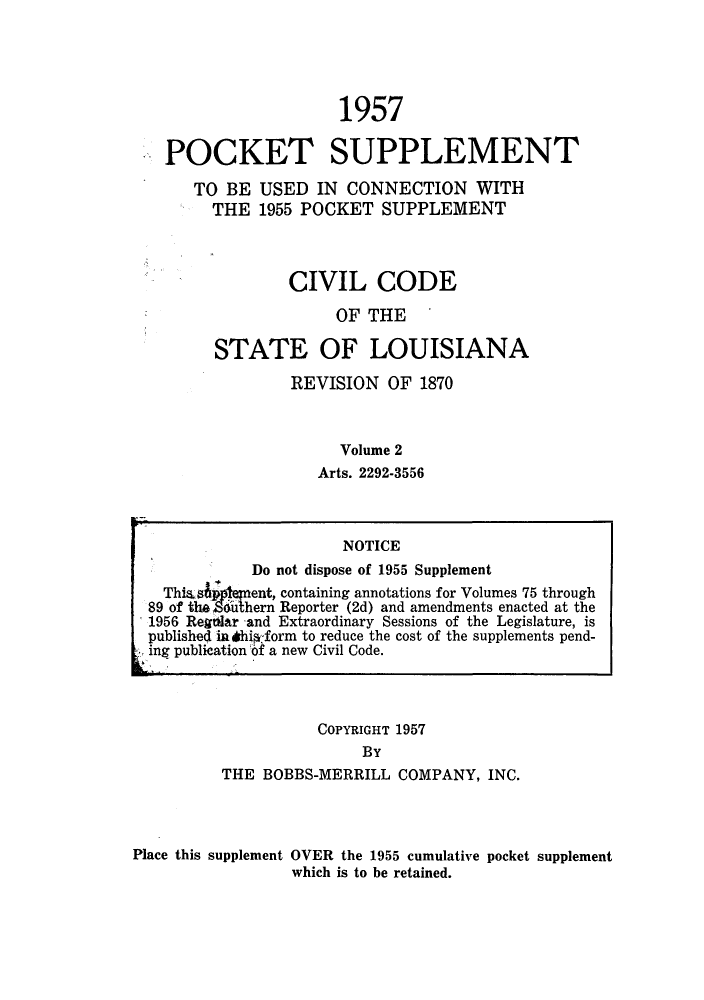 handle is hein.sstatutes/cdeloui0006 and id is 1 raw text is: 1957
POCKET SUPPLEMENT
TO BE USED IN CONNECTION WITH
THE 1955 POCKET SUPPLEMENT
CIVIL CODE
OF THE
STATE OF LOUISIANA
REVISION OF 1870
Volume 2
Arts. 2292-3556
NOTICE
Do not dispose of 1955 Supplement
This       ent, containing annotations for Volumes 75 through
89 of the   hern Reporter (2d) and amendments enacted at the
1956 Reghlar and Extraordinary Sessions of the Legislature, is
published in ihieform to reduce the cost of the supplements pend-
ing publication 6f a new Civil Code.
COPYRIGHT 1957
BY
THE BOBBS-MERRILL COMPANY, INC.
Place this supplement OVER the 1955 cumulative pocket supplement
which is to be retained.


