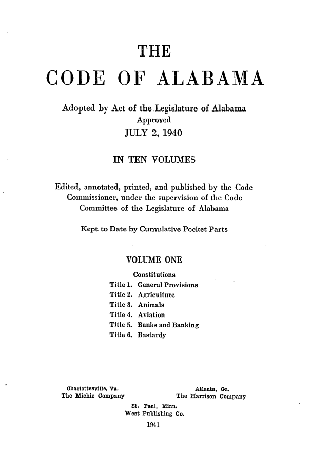handle is hein.sstatutes/cdfalaba0001 and id is 1 raw text is: THE
CODE OF ALABAMA

Adopted by

Act of the Legislature of Alabama
Approyed
JULY 2, 1940

IN TEN VOLUMES
Edited, annotated, printed, and published by the Code
Commissioner, under the supervision of the Code
Committee of the Legislature of Alabama
Kept to Date by Cumulative Pocket Parts
VOLUME ONE

Constitutions
Title 1. General Provisions
Title 2. Agriculture
Title 3. Animals
Title 4. Aviation
Title 5. Banks and Banking
Title 6. Bastardy

Charlottesville, Va.
The Michie Company

St. Paul, minn.
West Publishing Co.
1941

Atlanta, Ga.
The Harrison Company


