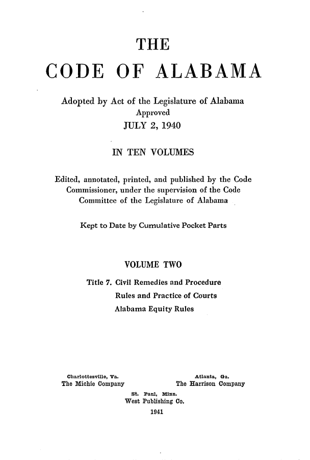 handle is hein.sstatutes/cdfalaba0002 and id is 1 raw text is: THE
CODE OF ALABAMA

Adopted by

Act of the Legislature of Alabama
Approved
JULY 2, 1940

IN TEN VOLUMES
Edited, annotated, printed, and published by the Code
Commissioner, under the supervision of the Code
Committee of the Legislature of Alabama
Kept to Date by Cumulative Pocket Parts
VOLUME TWO
Title 7. Civil Remedies and Procedure
Rules and Practice of Courts
Alabama Equity Rules

Charlottesville, Va.
The Michie Company

Atlanta, Ga.
The Harrison Company

St. Paul, Minn.
West Publishing Co.
1941


