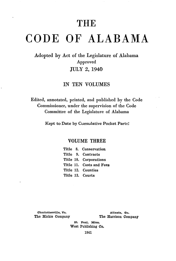 handle is hein.sstatutes/cdfalaba0003 and id is 1 raw text is: THE
CODE OF ALABAMA
Adopted by Act of the Legislature of Alabama
Approved
JULY 2, 1940
IN TEN VOLUMES
Edited, annotated, printed, and published by the Code
Commissioner, under the supervision of the Code
Committee of the Legislature of Alabama
Kept to Date by Cumulative Pocket Parts!
VOLUME THREE

Title 8.
Title  9.
Title 10.
Title 11.
Title 12.
Title 13.

Conservation
Contracts
Corporations
Costs and Fees
Counties
Courts

Charlottesville, Va.
The Michie Company

Atlanta, Ga.
The Harrison Company

st. Paul, man.
West Publishing Co.
1941


