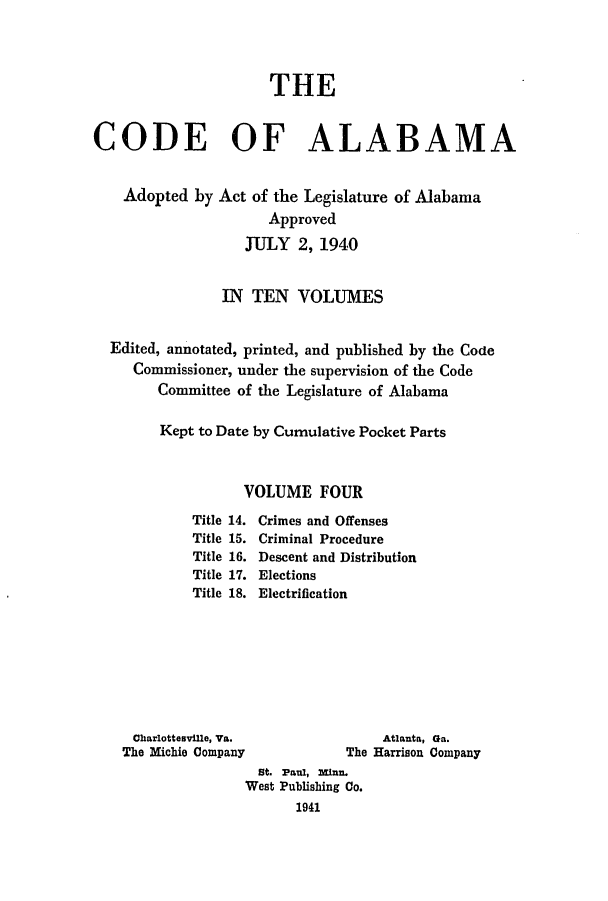 handle is hein.sstatutes/cdfalaba0004 and id is 1 raw text is: THE
CODE OF ALABAMA
Adopted by Act of the Legislature of Alabama
Approved
JTJLY 2, 1940
IN TEN VOLUMES
Edited, annotated, printed, and published by the Code
Commissioner, under the supervision of the Code
Committee of the Legislature of Alabama
Kept to Date by Cumulative Pocket Parts
VOLUME FOUR

Title 14.
Title 15.
Title 16.
Title 17.
Title 18.

Crimes and Offenses
Criminal Procedure
Descent and Distribution
Elections
Electrification

Charlottesville, Va.
The Michie Company

Atlanta, Ga.
The Harrison Company

St. Paul, mi.
West Publishing Co.
1941


