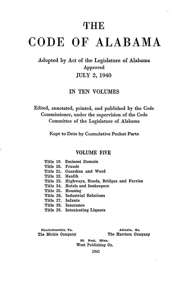 handle is hein.sstatutes/cdfalaba0005 and id is 1 raw text is: THE
CODE OF ALABAMA
Adopted by Act of the Legislature of Alabama
Approved
JULY 2, 1940
IN TEN VOLUMES
Edited, annotated, printed, and published by the Code
Commissioner, under the supervision of the Code
Committee of the Legislature of Alabama
Kept to Date by Cumulative Pocket Parts
VOLUME FIVE
Title 19. Eminent Domain
Title 20. Frauds
Title 21. Guardian and Ward
Title 22. Health
Title 23. Highways, Roads, Bridges and Ferries
Title 24. Hotels and Innkeepers
Title 25. Housing
Title 26. Industrial Relations
Title 27. Infants
Title 28. Insurance
Title 29. Intoxicating Liquors
Charlottesville, Va.                Atlanta, Ga.
The Michie Company              The Harrison Company
St. Paul, Miun.
West Publishing Co.
1941


