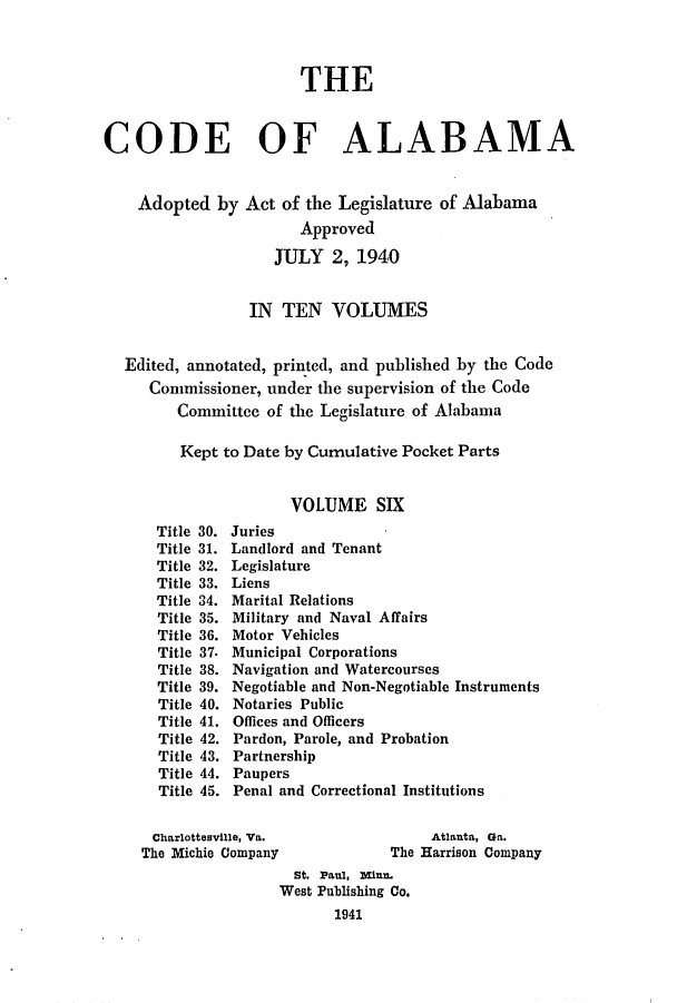 handle is hein.sstatutes/cdfalaba0006 and id is 1 raw text is: THE
CODE OF ALABAMA
Adopted by Act of the Legislature of Alabama
Approved
JULY 2, 1940
IN TEN VOLUMES
Edited, annotated, printed, and published by the Code
Commissioner, under the supervision of the Code
Committee of the Legislature of Alabama
Kept to Date by Cumulative Pocket Parts
VOLUME SIX
Title 30. Juries
Title 31. Landlord and Tenant
Title 32. Legislature
Title 33. Liens
Title 34. Marital Relations
Title 35. Military and Naval Affairs
Title 36. Motor Vehicles
Title 37. Municipal Corporations
Title 38. Navigation and Watercourses
Title 39. Negotiable and Non-Negotiable Instruments
Title 40. Notaries Public
Title 41. Offices and Officers
Title 42. Pardon, Parole, and Probation
Title 43. Partnership
Title 44. Paupers
Title 45. Penal and Correctional Institutions
Charlottesville, Va.                Atlanta, Ga.
The Michie Company              The Harrison Company
St. Paul, Minn.
West Publishing Co.
1941


