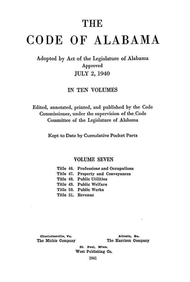 handle is hein.sstatutes/cdfalaba0007 and id is 1 raw text is: THE
CODE OF ALABAMA
Adopted by Act of the Legislature of Alabama
Approved
JULY 2, 1940
IN TEN VOLUMES
Edited, annotated, printed, and published by the Code
Commissioner, under the supervision of theCode
Committee of the Legislature of Alabama
Kept to Date by Cumulative Pocket Parts.
VOLUME SEVEN

Title
Title
Title
Title
Title
Title

46.
47.
48.
49.
50.
51.

Professions and Occupations
Property and Conveyances
Public Utilities
Public Welfare
Public Works
Revenue

Charlottesville, Va.
The Michie Company

Atlanta, Ga.
The Harrison Company

St. Paul, Min.
West Publishing Co.
1941


