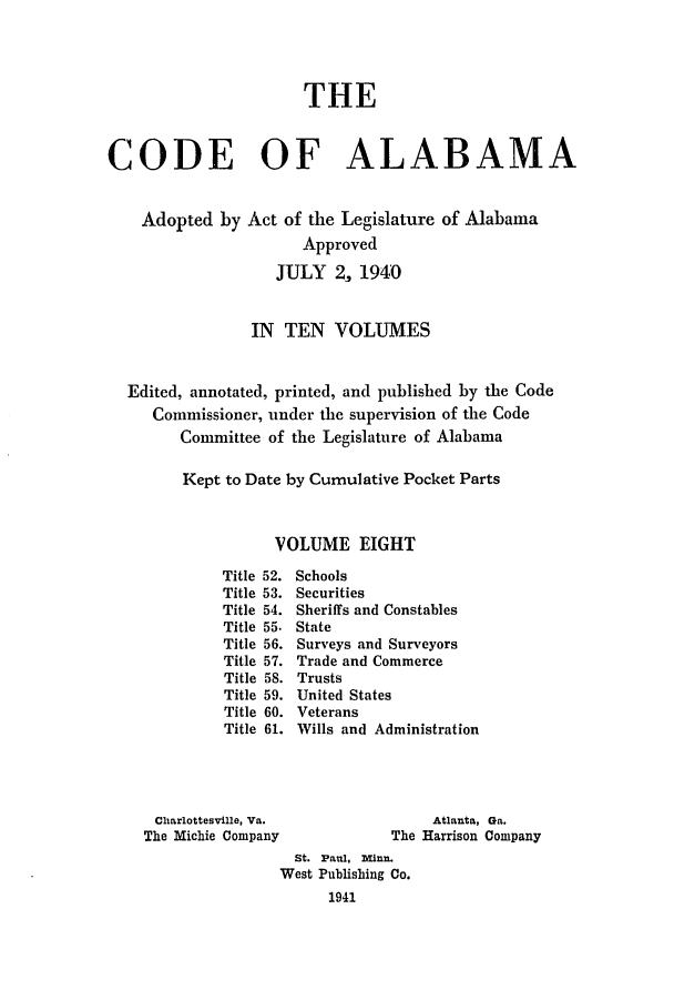 handle is hein.sstatutes/cdfalaba0008 and id is 1 raw text is: THE
CODE OF ALABAMA
Adopted by Act of the Legislature of Alabama
Approved
JULY 2, 1940
IN TEN VOLUMES
Edited, annotated, printed, and published by the Code
Commissioner, under the supervision of the Code
Committee of the Legislature of Alabama
Kept to Date by Cumulative Pocket Parts
VOLUME EIGHT
Title 52. Schools
Title 53. Securities
Title 54. Sheriffs and Constables
Title 55. State
Title 56. Surveys and Surveyors
Title 57. Trade and Commerce
Title 58. Trusts
Title 59. United States
Title 60. Veterans
Title 61. Wills and Administration
Charlottesville, Va.                Atlanta, Ga.
The Michie Company              The Harrison Company
St. Paul, inn.
West Publishing Co.
1941


