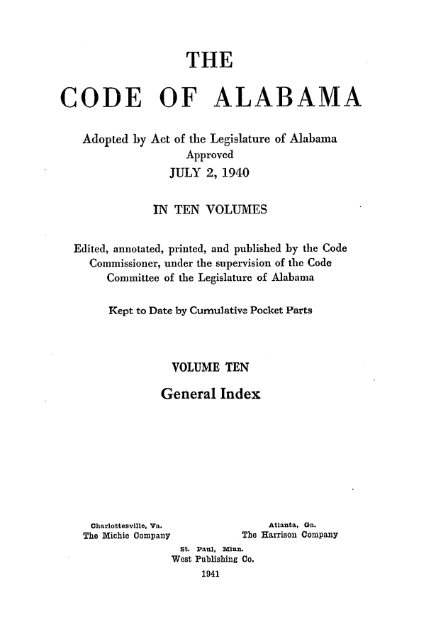 handle is hein.sstatutes/cdfalaba0010 and id is 1 raw text is: THE
CODE OF ALABAMA
Adopted by Act of the Legislature of Alabama
Approved
JULY 2, 1940
IN TEN VOLUMES
Edited, annotated, printed, and published by the Code
Commissioner, under the supervision of the Code
Committee of the Legislature of Alabama
Kept to Date by Cumulative Pocket Parts
VOLUME TEN
General Index

Charlottesville, Va.                    Atlanta, Ga.
The Michie Company                 The Harrison Company
St. Paul, Minn.
West Publishing Co.
1941


