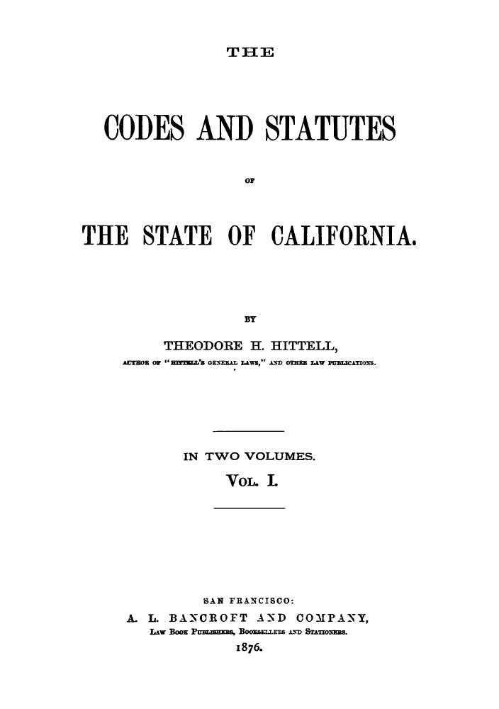 handle is hein.sstatutes/cdofsc0001 and id is 1 raw text is: THE

CODES AND STATUTES
OF
THE STATE OF CALIFORNIA,
BYf

THEODORE H. HITTELL,
Arson OF mZrL'S GENERAL LAWS, AND OTHEB AW PUMCAMONS.
IN TWO VOLUMES.
VoL. L

SAN FRANCISCO:
A. L. BANCROFT AND COMPANY,
Lw Boo PU.SHEES, BOOESEILEES AD STAONEBs.
1876.


