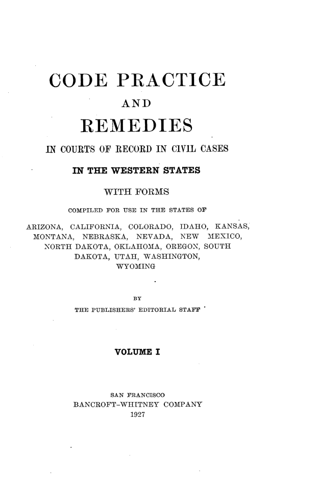 handle is hein.sstatutes/cdpcarsi0001 and id is 1 raw text is: 









CODE PRACTICE

            AND


     REMEDIES


   IN COURTS OF RECORD IN CIVIL CASES

        IN THE WESTERN STATES


             WITH FORMS

       COMPILED FOR USE IN THE STATES OF

ARIZONA, CALIFORNIA, COLORADO, IDAHO, KANSAS,
MONTANA,  NEBRASKA, NEVADA, NEW MEXICO,
   NORTH DAKOTA, OKLAHOMA, OREGON, SOUTH
        DAKOTA, UTAH, WASHINGTON,
               WYOMING



                  BY
        THE PUBLISHERS' EDITORIAL STAFF


       VOLUME I




       SAN FRANCISCO
BANCROFT-WHITNEY COMPANY
          1927


