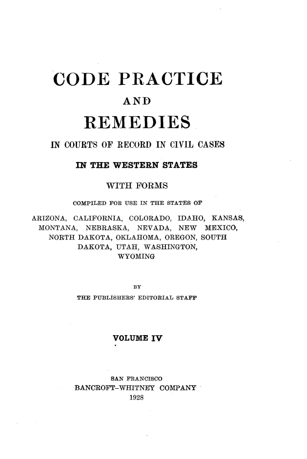 handle is hein.sstatutes/cdpcarsi0004 and id is 1 raw text is: 









CODE PRACTICE

            AND


     REMEDIES


   IN COURTS OF RECORD IN CIVIL CASES

        IN THE WESTERN STATES

             WITH FORMS

       COMPILED FOR USE IN THE STATES OF

ARIZONA, CALIFORNIA, COLORADO, IDAHO, KANSAS,
MONTANA, NEBRASKA, NEVADA, NEW MEXICO,
   NORTH DAKOTA, OKLAHOMA, OREGON, SOUTH
        DAKOTA, UTAH, WASHINGTON,
               WYOMING



                  BY
        THE PUBLISHERS' EDITORIAL STAFF


       VOLUME IV




       SAN FRANCISCO
BANCROFT-WHITNEY COMPANY
          1928


