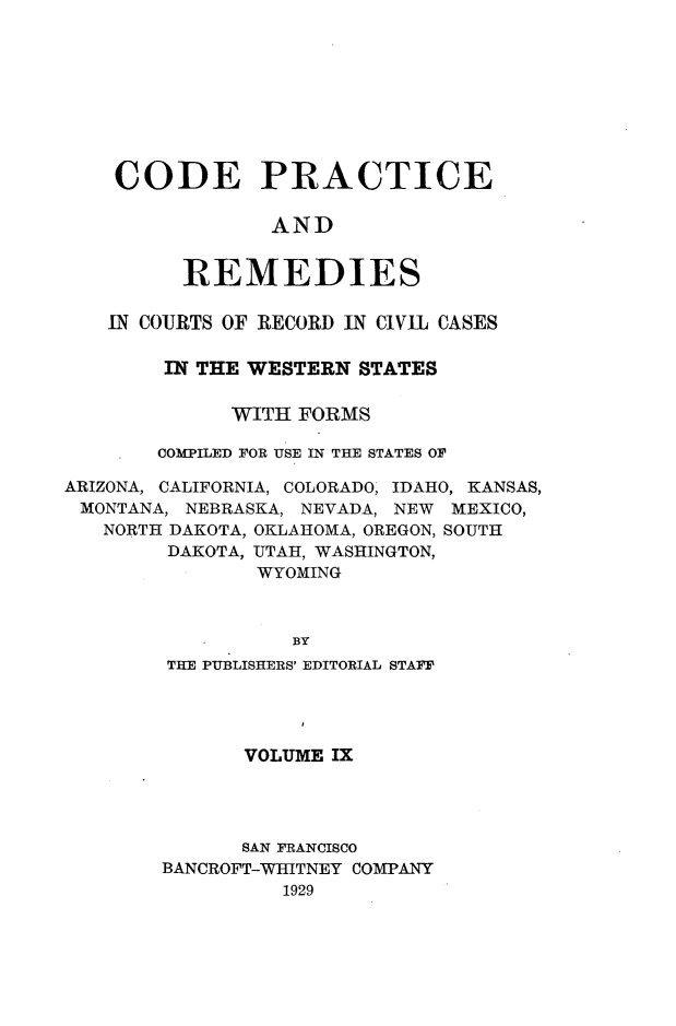handle is hein.sstatutes/cdpcarsi0009 and id is 1 raw text is: 









CODE PRACTICE

            AND


     REMEDIES


   IN COURTS OF RECORD IN CIVIL CASES

        IN THE WESTERN STATES


             WITH FORMS

       COMPILED FOR USE IN THE STATES OF

ARIZONA, CALIFORNIA, COLORADO, IDAHO, KANSAS,
MONTANA, NEBRASKA, NEVADA, NEW MEXICO,
   NORTH DAKOTA, OKLAHOMA, OREGON, SOUTH
        DAKOTA, UTAH, WASHINGTON,
               WYOMING



                  BY
        THE PUBLISHERS' EDITORIAL STAFF


       VOLUME IX




       SAN FRANCISCO
BANCROFT-WHITNEY COMPANY
          1929


