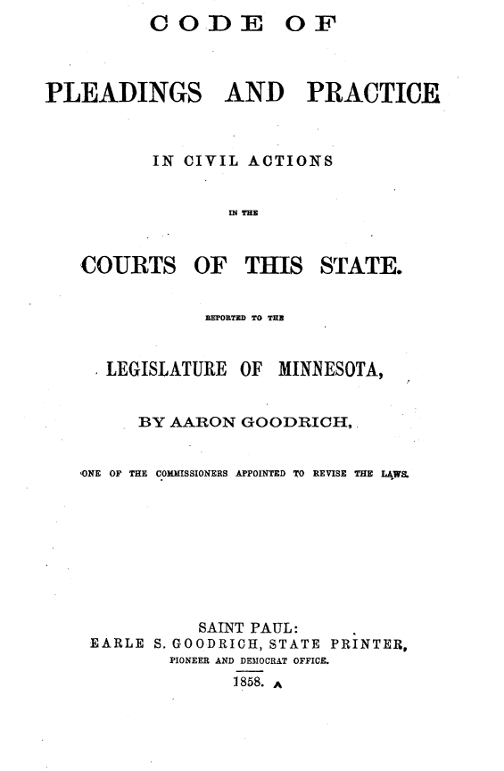 handle is hein.sstatutes/cdpldcvmn0001 and id is 1 raw text is:           CODE OF



PLEADINGS AND PRACTICE



           IN CIVIL ACTIONS


                  IN THE


   COURTS OF        THIS STATE.


                BEPORTED TO THE


      LEGISLATURE OF MINNESOTA,


         BY AARON GOODRICH,


   ,ONE OF THE COMMISSIONERS APPOINTED TO REVISE THE LAWS.









               SAINT PAUL:
    EARLE S. GOODRICH, STATE PRINTER,
            PIONEER AND DEMOCRAT OFFICE.
                  1858. A


