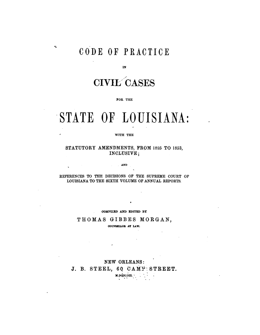 handle is hein.sstatutes/cdprcsla0001 and id is 1 raw text is: 









CODE OF PRACTICE


            IN


    CIVIL'   CASES


           FOI. THE


STATE OF LOUISIANA:


                WITH THE


  STATUTORY AMENDMENTS, FROM 1825 TO 1853,
              INCLUSIVE;

                  AND

REFERENCES TO THE DECISIONS OF THE SUPREME COURT OF
  LOUISIANA TO THE SIXTH VOLUME OF ANNUAL REPORTS.





            OOMIPUD AND EDITED BY

     THOMAS GIBBES MORGAN,
              OUNSEILOR AT LAW.






              NEW ORLEANS:
   J. B. STEEL, 6Q  CAM   STREET.



