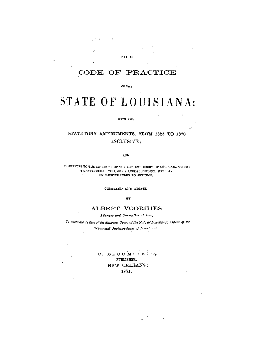 handle is hein.sstatutes/cdprsttlas0001 and id is 1 raw text is: 












THE


CODE


OF PRACTICE


OF THE


STATE OF LOUISIANA:



                      WITH THE



   STATUTORY AMENDMENTS, FROM 1825 TO 1870

                   INCLUSIVE;


                        AN?)

 REFERENCES TO THE DECISIONS OF THE SUPREME COURT OF LOUISIANA TO THE
        TWENTY.SECOND VOLUME OF ANNUAL REPORTS, WITH AN
               EXHAUSTIVE INDEX TO ARTICLES.


                 COMAIPILED AND EDITED

                         BY

            ALBERT VOORHIES
               Attorney and Counsellor at Lawe,
  -A sociate JTustce of the Swyrern Court of ete State. of Louiaiana; Author of the
             'orminal Jrmpruddnce of Louisian.





             B. 3LOOMFI ELD,
                     PUBLISHER,
                  NEW ORLEANS;
                       1871.


