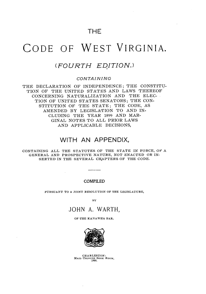 handle is hein.sstatutes/cdstini0001 and id is 1 raw text is: THE

CODE OF WEST VIRGINIA.
(FOURTH      EDITION.)
CONTAIN ING
THE DECLARATION OF INDEPENDENCE; THE CONSTITU-
TION OF THE UNITED STATES AND LAWS THEREOF
CONCERNING NATURALIZATION AND THE ELEC-
TION ,OF UNITED STATES SENATORS; THE CON-
STITUTION OF THE STATE; THE CODE, AS
AMENDED BY LEGISLATION TO AND IN-
CLUDING THE YEAR 1899 AND MAR-
GINAL NOTES TO ALL PRIOR LAWS
AND APPLICABLE DECISIONS,
WITH AN APPENDIX,
CONTAINING ALL THE STATUTES OF THE STATE IN FORCE, OF A
GENERAL AND PROSPECTIVE NATURE, NOT ENACTED OR IN-
SERTED IN THE SEVERAL CHAPTERS OF THE CODE.
COMPILED
PURSUANT TO A JOINT RESOLUTION OF THE LEGISLATURE,
BY
JOHN A. WARTH,
OF THE KANAWHA BAR.

CHARLESTON:
MAIL-TRIBUNE BOOK ROOM,
1900.


