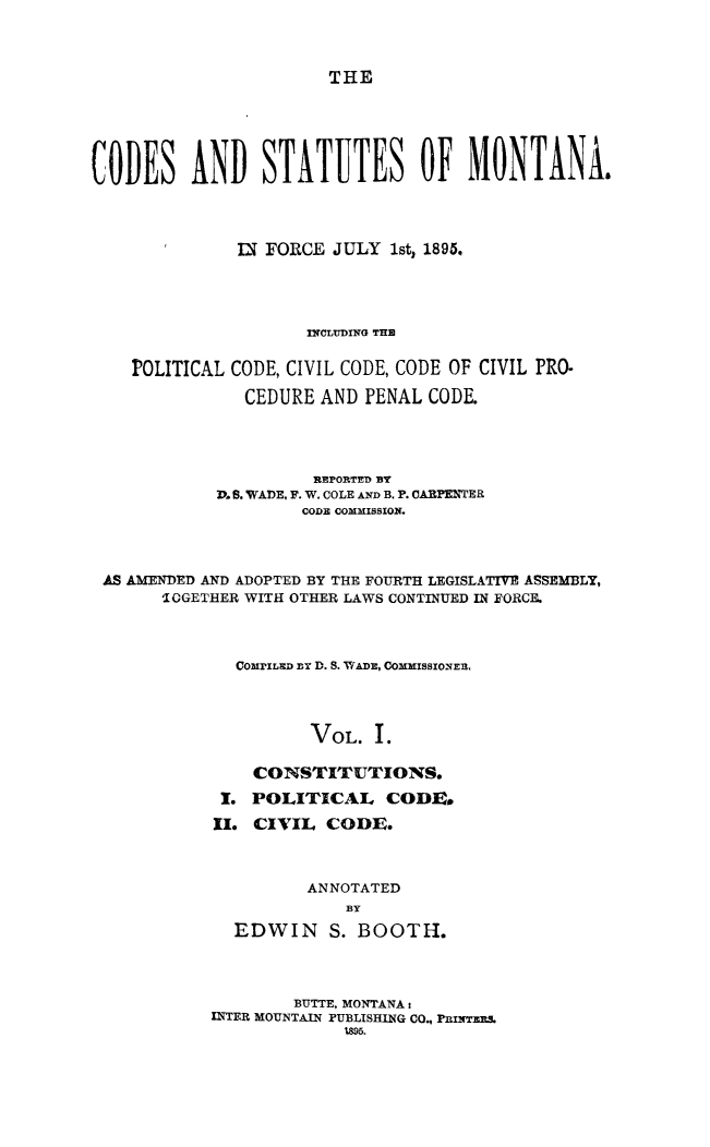 handle is hein.sstatutes/cdstmont0001 and id is 1 raw text is: 



THE


CODES AND STATUTES OF MONTANA&




              IN FORCE JULY 1st, 1895,




                     IrCTDING THE

    POLITICAL CODE, CIVIL CODE, CODE OF CIVIL PRO-

               CEDURE AND PENAL CODE.




                      REPORTED BY
            V. B. WADE. F. W. COLE AND B. P. CARPENTER
                    CODE COMMISSION.



 AS AMENDED AND ADOPTED BY THE FOURTH LEGISLATIVE ASSEMBLY,
       IGGETHER WITH OTHER LAWS CONTINUED IN FORCE.



              ComrzLaD ay D. S. WADE, CommiszoNER,




                     VOL. I.

                CONSTITUTIONS.
             I. POLITICAL CODE.
             II. CIVIL CODE.



                     ANNOTATED
                         BY
              EDWIN S. BOOTH.


        BUTTE, MONTANA s
INTER MOUNTAIN PUBLISHING CO., PRINTERS
             1895.


