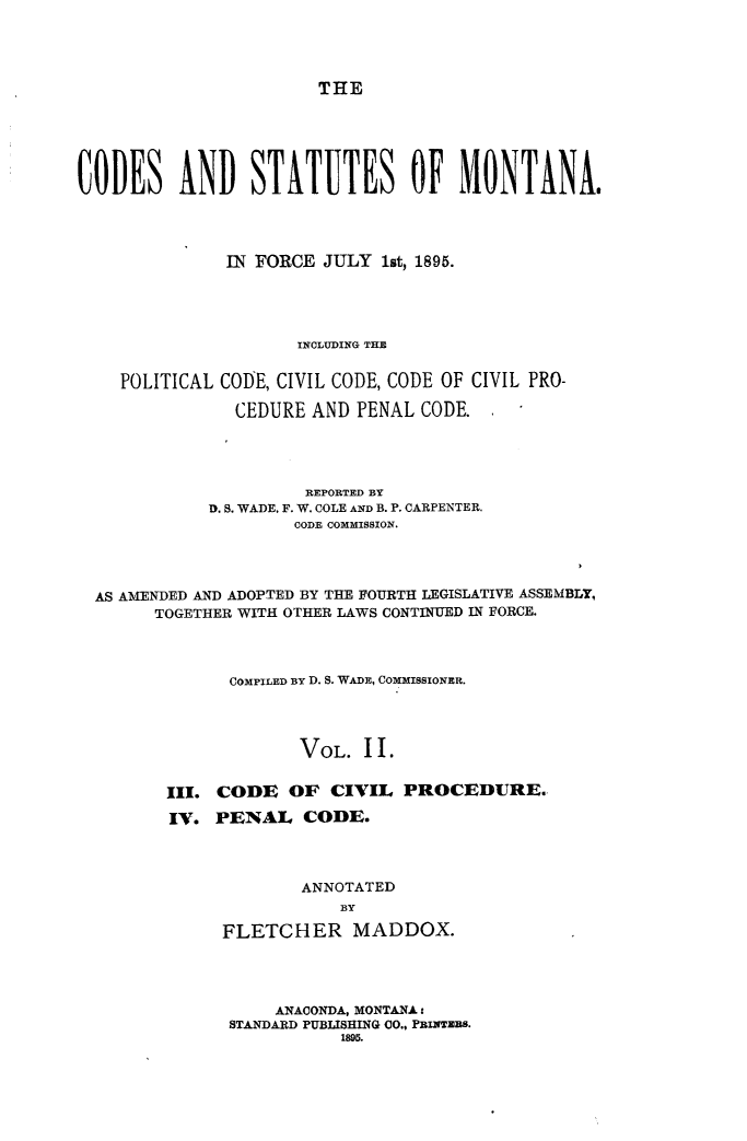 handle is hein.sstatutes/cdstmont0002 and id is 1 raw text is: 




THE


CODES AND STATUTES OF MONTANA.




              IN FORCE JULY 1st, 1895.




                     INCLUDING THE


    POLITICAL CODE, CIVIL CODE, CODE OF CIVIL PRO-

               CEDURE AND PENAL CODE.




                      REPORTED BY
             D. S. WADE. F. W. COLE AND B. P. CARPENTER.
                     CODE COMMISSION.




  AS AMENDED AND ADOPTED BY THE FOURTH LEGISLATIVE ASSEMBLY,
       TOGETHER WITH OTHER LAWS CONTINUED IN FORCE.



               COMPILED BY D. S. WADE, COMMISSIONER.




                     VOL. II.


         III. CODE OF CIVIL PROCEDURE.

         IV. PENAL CODE.



                     ANNOTATED
                         BY

              FLETCHER MADDOX.


    ANACONDA, MONTANA:
STANDARD PUBLISHING CO., PRIxanTS.
           1895.


